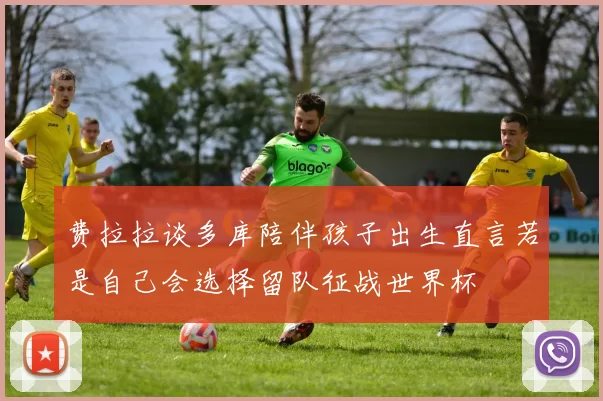 费拉拉谈多库陪伴孩子出生直言若是自己会选择留队征战世界杯