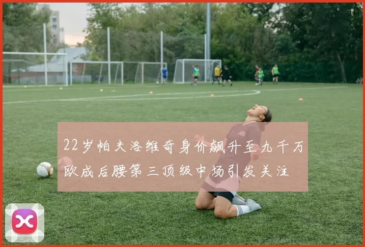 22岁帕夫洛维奇身价飙升至九千万欧成后腰第三顶级中场引发关注