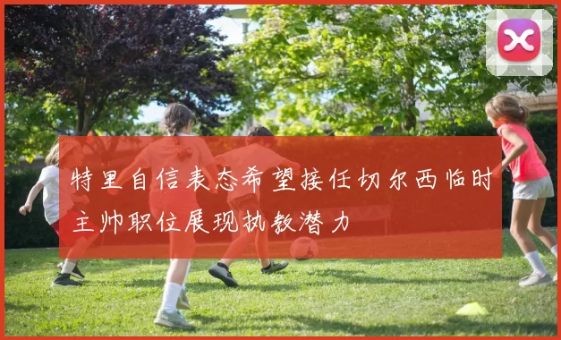 特里自信表态希望接任切尔西临时主帅职位展现执教潜力