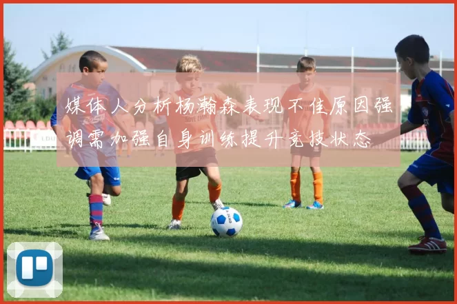 媒体人分析杨瀚森表现不佳原因强调需加强自身训练提升竞技状态