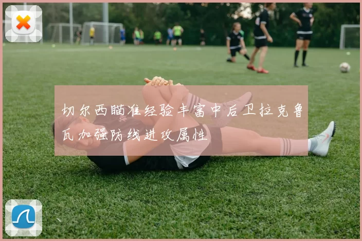 切尔西瞄准经验丰富中后卫拉克鲁瓦加强防线进攻属性
