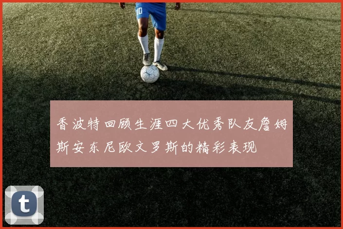 香波特回顾生涯四大优秀队友詹姆斯安东尼欧文罗斯的精彩表现