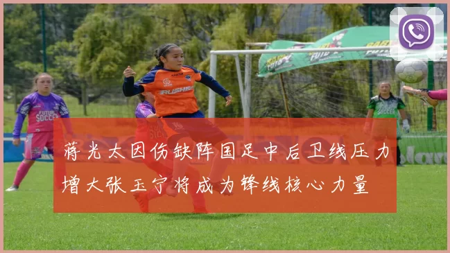 蒋光太因伤缺阵国足中后卫线压力增大张玉宁将成为锋线核心力量