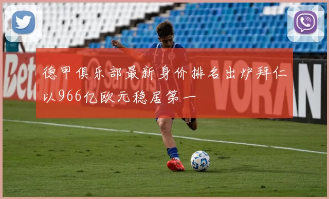 德甲俱乐部最新身价排名出炉拜仁以966亿欧元稳居第一