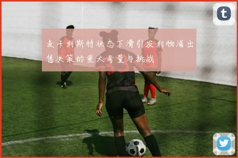 麦卡利斯特状态下滑引发利物浦出售决策的重大考量与挑战