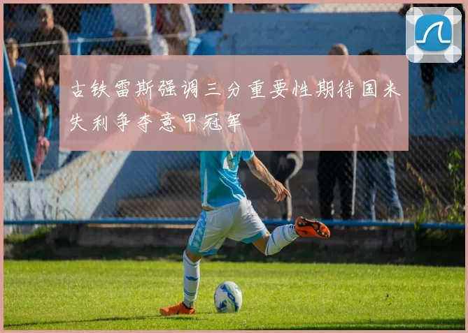 古铁雷斯强调三分重要性期待国米失利争夺意甲冠军
