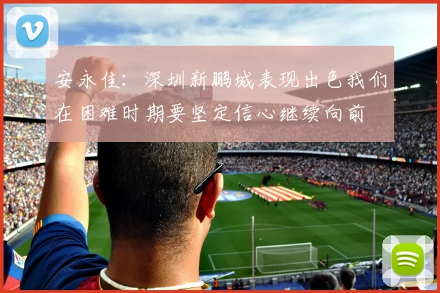 安永佳：深圳新鹏城表现出色我们在困难时期要坚定信心继续向前