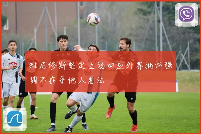 维尼修斯坚定立场回应外界批评强调不在乎他人看法