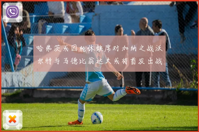 哈弗茨或因轮休缺席对加纳之战沃尔特与马德比翁达夫或将首发出战