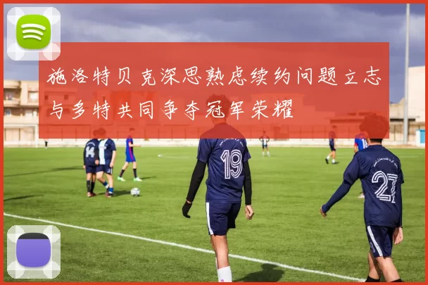 施洛特贝克深思熟虑续约问题立志与多特共同争夺冠军荣耀
