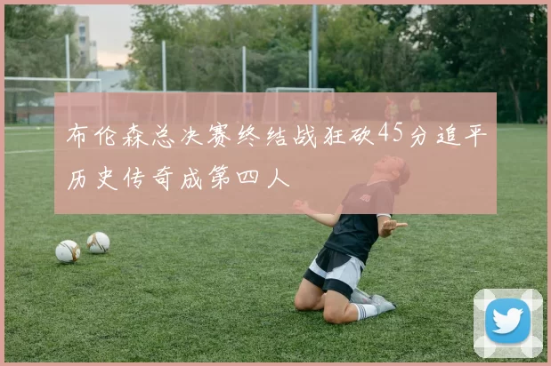 布伦森总决赛终结战狂砍45分追平历史传奇成第四人