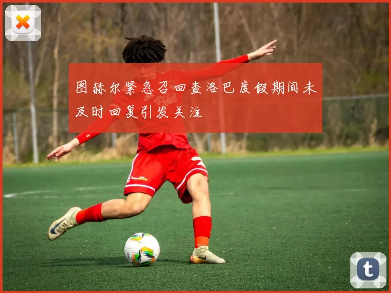 图赫尔紧急召回查洛巴度假期间未及时回复引发关注