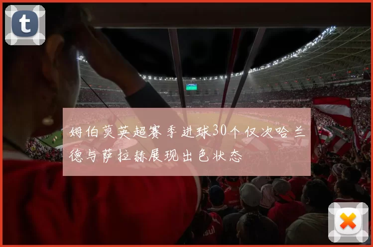 姆伯莫英超赛季进球30个仅次哈兰德与萨拉赫展现出色状态
