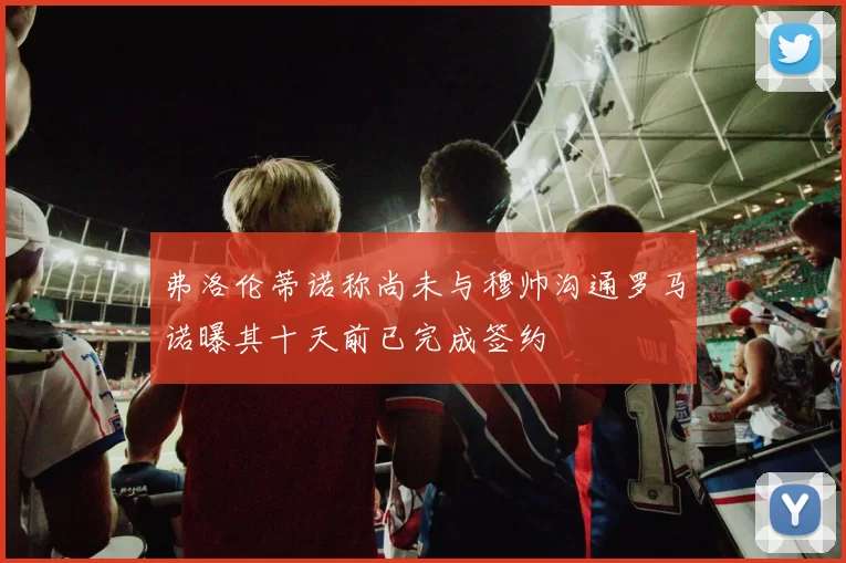 弗洛伦蒂诺称尚未与穆帅沟通罗马诺曝其十天前已完成签约