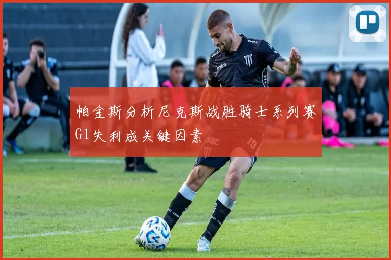 帕金斯分析尼克斯战胜骑士系列赛G1失利成关键因素
