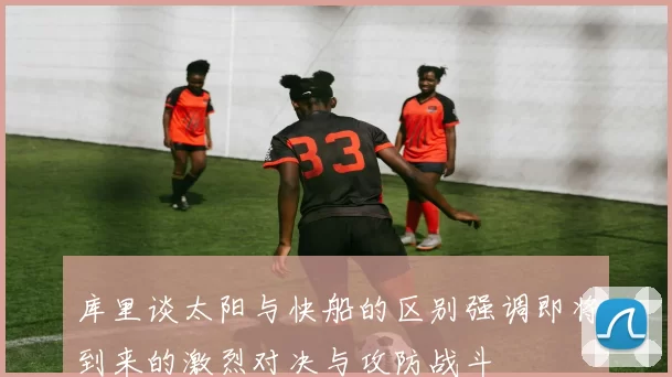 库里谈太阳与快船的区别强调即将到来的激烈对决与攻防战斗